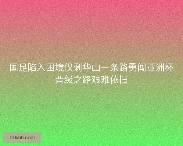 国足陷入困境仅剩华山一条路勇闯亚洲杯晋级之路艰难依旧 国足陷入困境仅剩华山一条路勇闯亚洲杯晋级之路艰难依旧