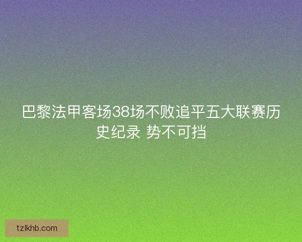 巴黎法甲客场38场不败追平五大联赛历史纪录 势不可挡 巴黎法甲客场38场不败追平五大联赛历史纪录 势不可挡