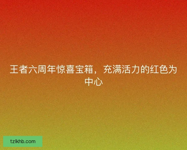王者六周年惊喜宝箱，充满活力的红色为中心