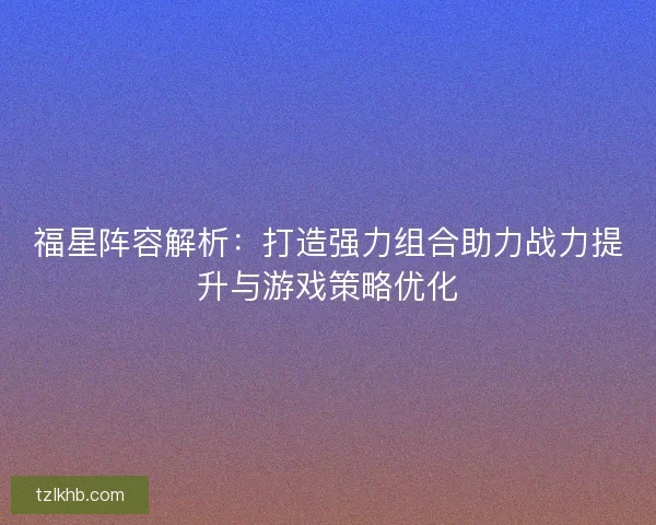 福星阵容解析：打造强力组合助力战力提升与游戏策略优化