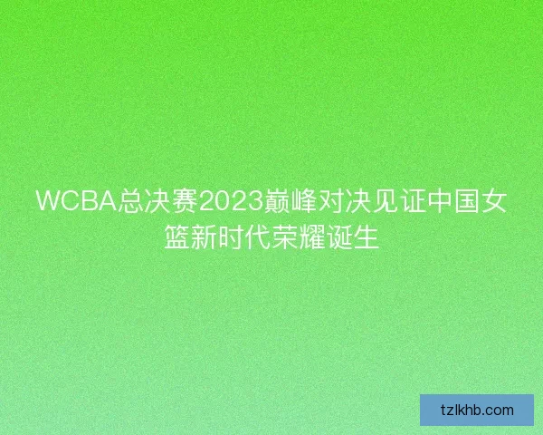 WCBA总决赛2023巅峰对决见证中国女篮新时代荣耀诞生 WCBA总决赛2023巅峰对决见证中国女篮新时代荣耀诞生