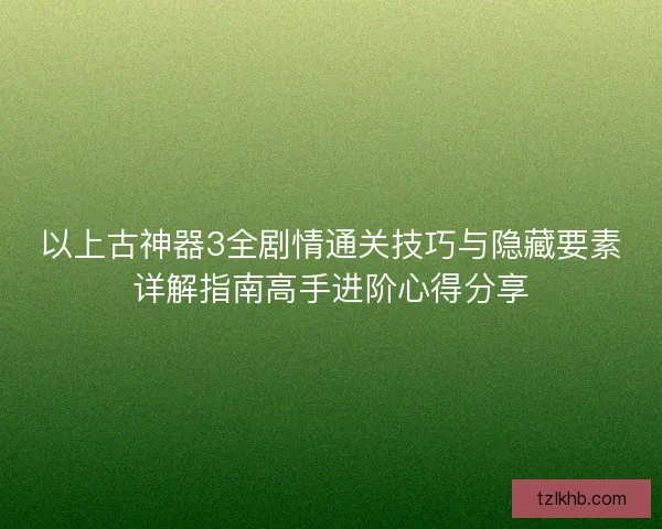 以上古神器3全剧情通关技巧与隐藏要素详解指南高手进阶心得分享