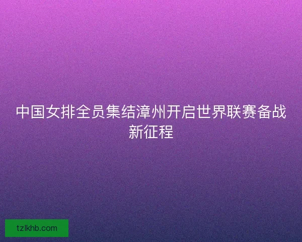 中国女排全员集结漳州开启世界联赛备战新征程
