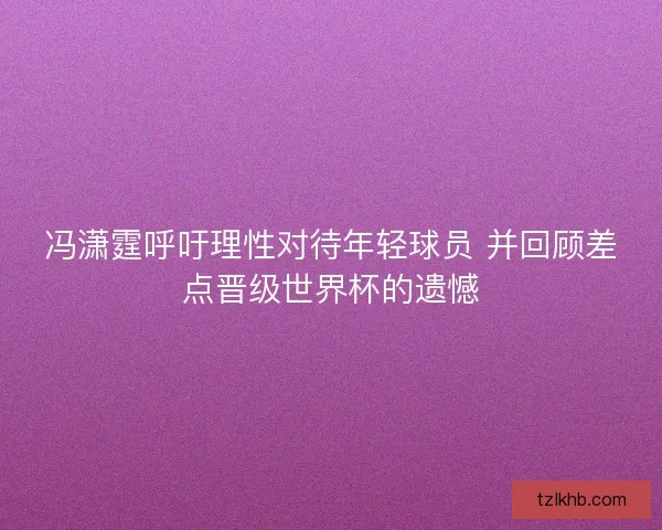 冯潇霆呼吁理性对待年轻球员 并回顾差点晋级世界杯的遗憾