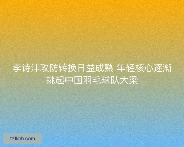 李诗沣攻防转换日益成熟 年轻核心逐渐挑起中国羽毛球队大梁