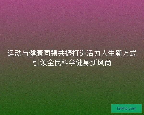 运动与健康同频共振打造活力人生新方式引领全民科学健身新风尚