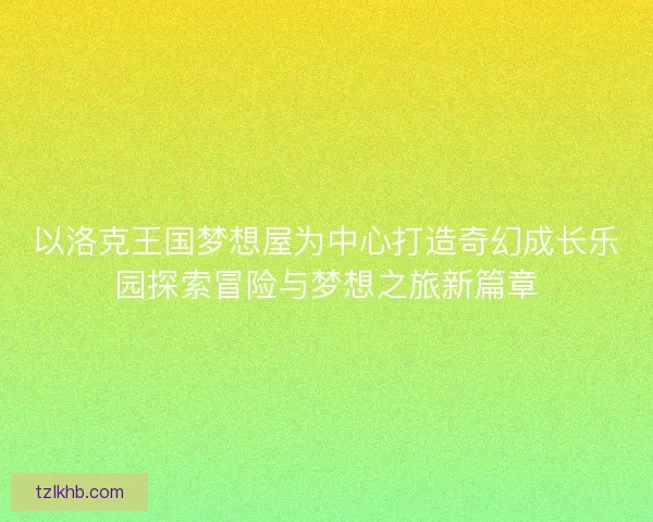 以洛克王国梦想屋为中心打造奇幻成长乐园探索冒险与梦想之旅新篇章