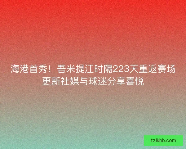 海港首秀！吾米提江时隔223天重返赛场更新社媒与球迷分享喜悦