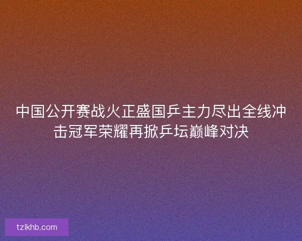 中国公开赛战火正盛国乒主力尽出全线冲击冠军荣耀再掀乒坛巅峰对决