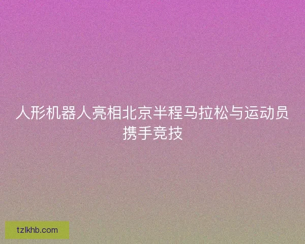 人形机器人亮相北京半程马拉松与运动员携手竞技