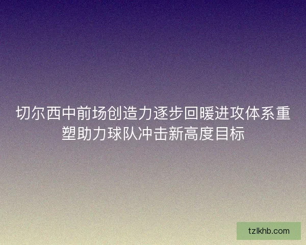 切尔西中前场创造力逐步回暖进攻体系重塑助力球队冲击新高度目标