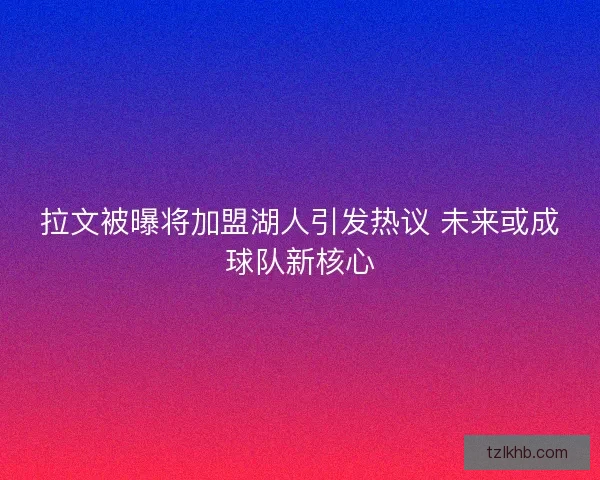 拉文被曝将加盟湖人引发热议 未来或成球队新核心