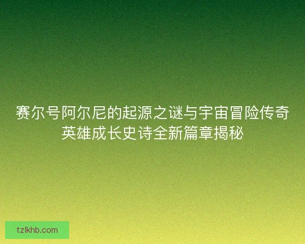 赛尔号阿尔尼的起源之谜与宇宙冒险传奇英雄成长史诗全新篇章揭秘