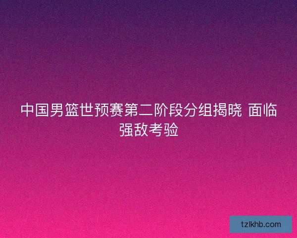 中国男篮世预赛第二阶段分组揭晓 面临强敌考验 中国男篮世预赛第二阶段分组揭晓 面临强敌考验