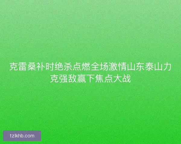 克雷桑补时绝杀点燃全场激情山东泰山力克强敌赢下焦点大战 克雷桑补时绝杀点燃全场激情山东泰山力克强敌赢下焦点大战