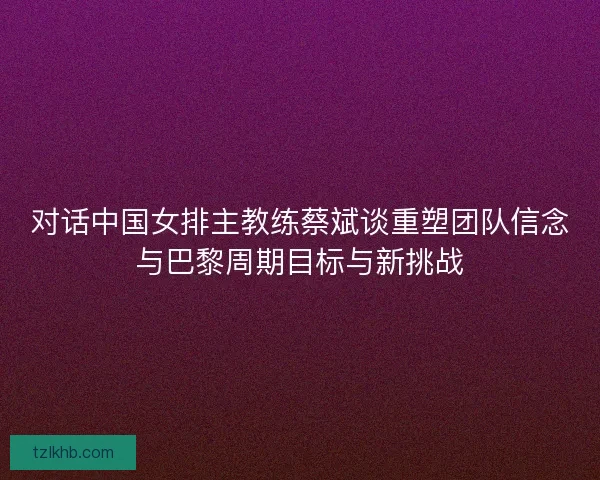 对话中国女排主教练蔡斌谈重塑团队信念与巴黎周期目标与新挑战