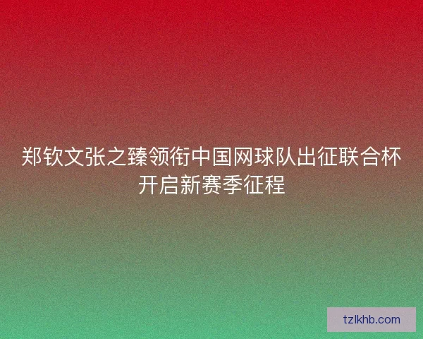 郑钦文张之臻领衔中国网球队出征联合杯开启新赛季征程 郑钦文张之臻领衔中国网球队出征联合杯开启新赛季征程