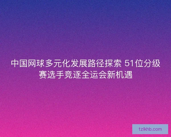 中国网球多元化发展路径探索 51位分级赛选手竞逐全运会新机遇 中国网球多元化发展路径探索 51位分级赛选手竞逐全运会新机遇